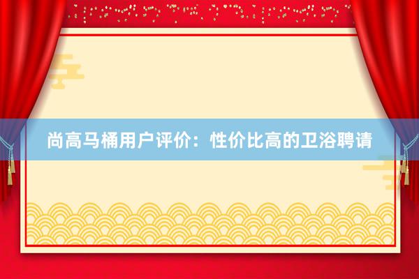 尚高马桶用户评价：性价比高的卫浴聘请